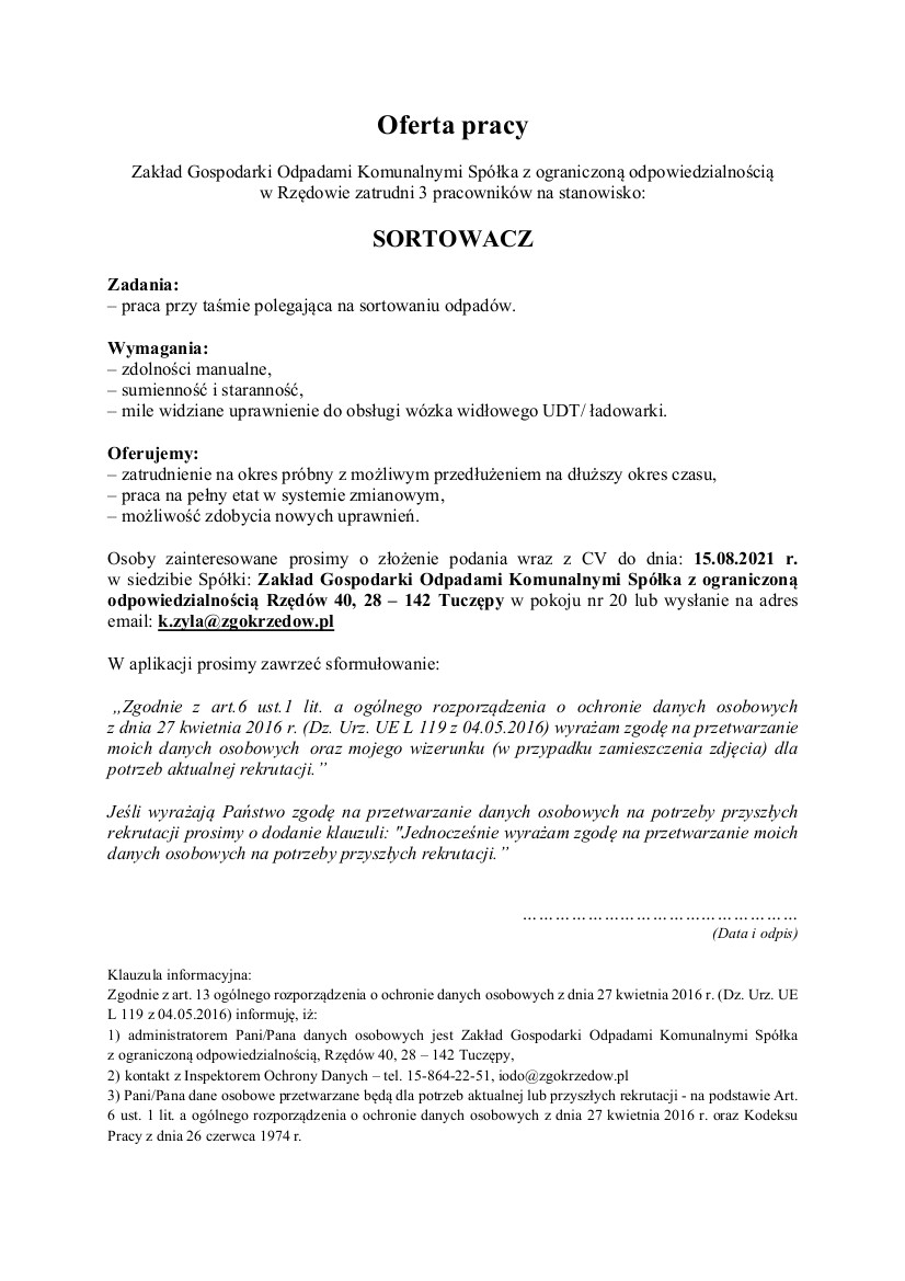 Oferta pracy. Zakład Gospodarki Odpadami Komunalnymi Spółka z ograniczoną odpowiedzialnością w Rzędowie zatrudni 3 pracowników na stanowisko: SORTOWACZ Zadania: – praca przy taśmie polegająca na sortowaniu odpadów. Wymagania: – zdolności manualne, – sumienność i staranność, – mile widziane uprawnienie do obsługi wózka widłowego UDT/ ładowarki. Oferujemy: – zatrudnienie na okres próbny z możliwym przedłużeniem na dłuższy okres czasu, – praca na pełny etat w systemie zmianowym, – możliwość zdobycia nowych uprawnień. Osoby zainteresowane prosimy o złożenie podania wraz z CV do dnia: 15.08.2021 r. w siedzibie Spółki: Zakład Gospodarki Odpadami Komunalnymi Spółka z ograniczoną odpowiedzialnością Rzędów 40, 28 – 142 Tuczępy w pokoju nr 20 lub wysłanie na adres email: k.zyla@zgokrzedow.pl